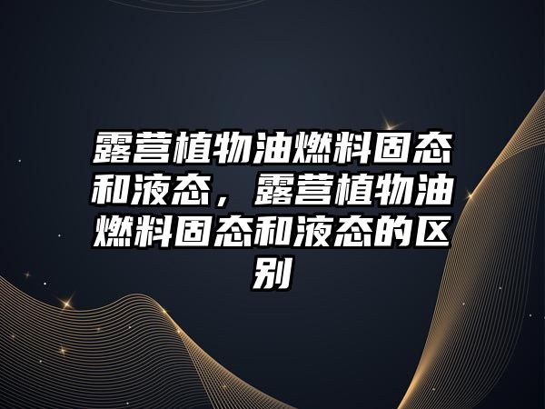 露營(yíng)植物油燃料固態(tài)和液態(tài)，露營(yíng)植物油燃料固態(tài)和液態(tài)的區(qū)別