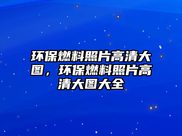 環(huán)保燃料照片高清大圖，環(huán)保燃料照片高清大圖大全