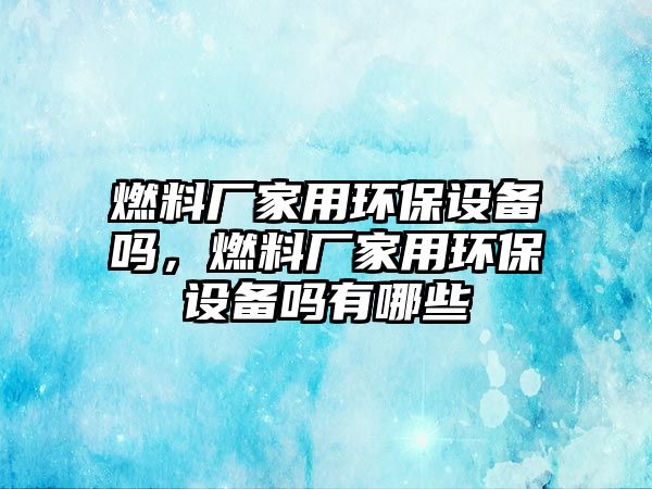 燃料廠家用環(huán)保設(shè)備嗎，燃料廠家用環(huán)保設(shè)備嗎有哪些