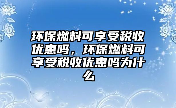 環(huán)保燃料可享受稅收優(yōu)惠嗎，環(huán)保燃料可享受稅收優(yōu)惠嗎為什么