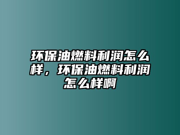 環(huán)保油燃料利潤怎么樣，環(huán)保油燃料利潤怎么樣啊