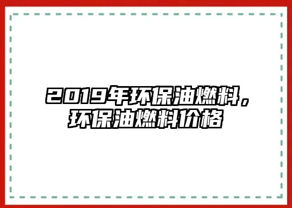 2019年環(huán)保油燃料，環(huán)保油燃料價(jià)格