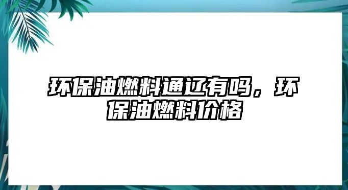 環(huán)保油燃料通遼有嗎，環(huán)保油燃料價格