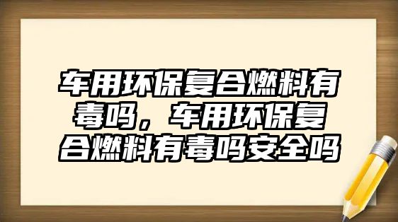 車用環(huán)保復(fù)合燃料有毒嗎，車用環(huán)保復(fù)合燃料有毒嗎安全嗎