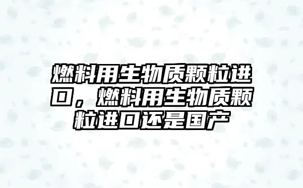 燃料用生物質(zhì)顆粒進口，燃料用生物質(zhì)顆粒進口還是國產(chǎn)