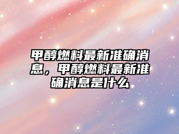 甲醇燃料最新準(zhǔn)確消息，甲醇燃料最新準(zhǔn)確消息是什么