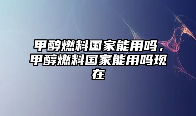 甲醇燃料國家能用嗎，甲醇燃料國家能用嗎現(xiàn)在