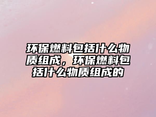 環(huán)保燃料包括什么物質(zhì)組成，環(huán)保燃料包括什么物質(zhì)組成的