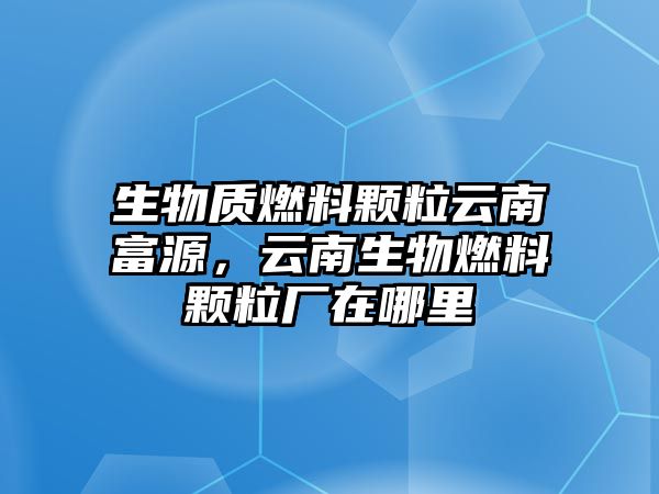 生物質(zhì)燃料顆粒云南富源，云南生物燃料顆粒廠在哪里