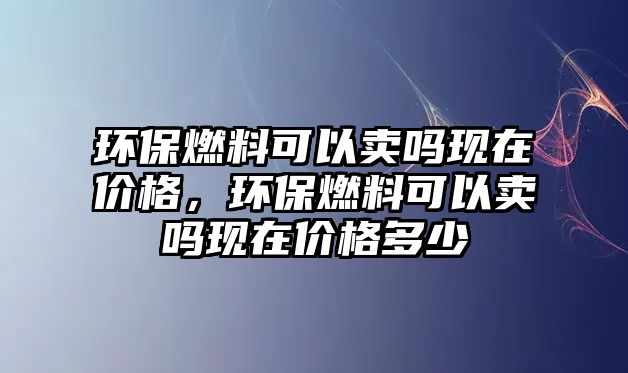 環(huán)保燃料可以賣嗎現(xiàn)在價格，環(huán)保燃料可以賣嗎現(xiàn)在價格多少