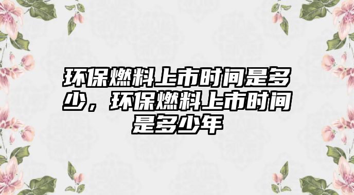 環(huán)保燃料上市時間是多少，環(huán)保燃料上市時間是多少年