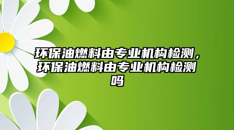 環(huán)保油燃料由專業(yè)機(jī)構(gòu)檢測(cè)，環(huán)保油燃料由專業(yè)機(jī)構(gòu)檢測(cè)嗎