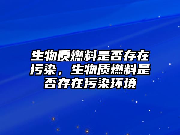 生物質燃料是否存在污染，生物質燃料是否存在污染環(huán)境