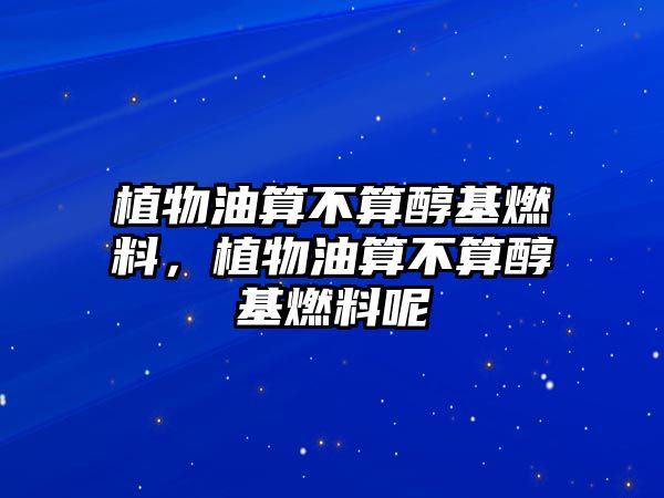 植物油算不算醇基燃料，植物油算不算醇基燃料呢