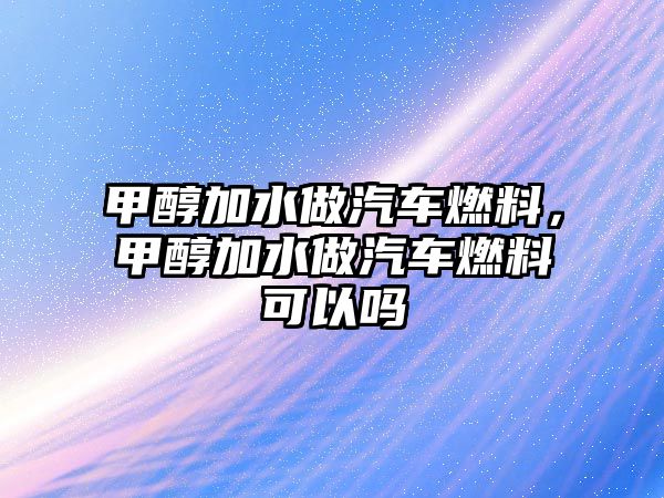 甲醇加水做汽車燃料，甲醇加水做汽車燃料可以嗎