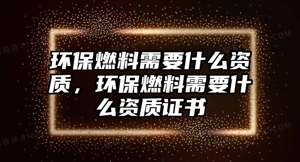 環(huán)保燃料需要什么資質(zhì)，環(huán)保燃料需要什么資質(zhì)證書(shū)