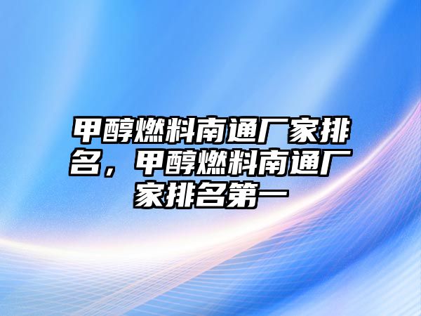 甲醇燃料南通廠家排名，甲醇燃料南通廠家排名第一