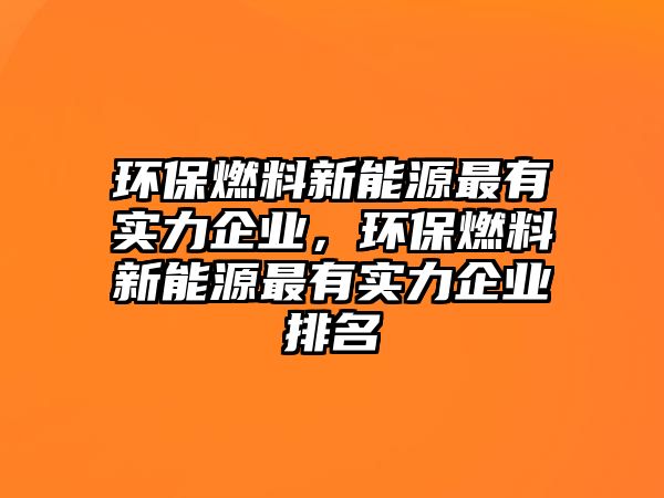 環(huán)保燃料新能源最有實力企業(yè)，環(huán)保燃料新能源最有實力企業(yè)排名