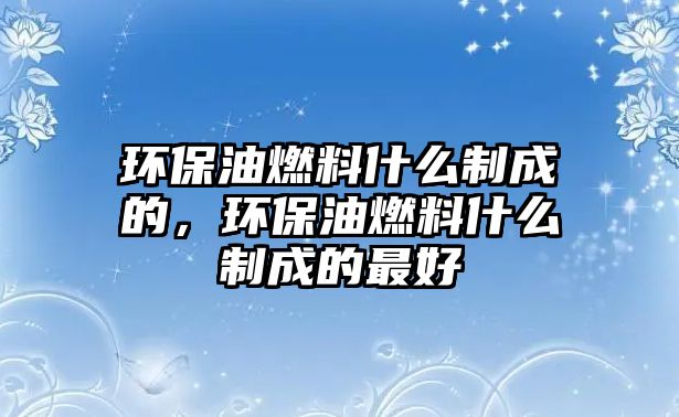 環(huán)保油燃料什么制成的，環(huán)保油燃料什么制成的最好