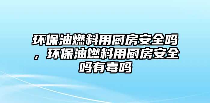 環(huán)保油燃料用廚房安全嗎，環(huán)保油燃料用廚房安全嗎有毒嗎