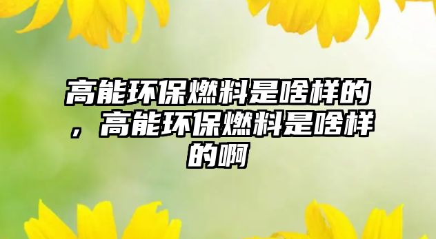 高能環(huán)保燃料是啥樣的，高能環(huán)保燃料是啥樣的啊