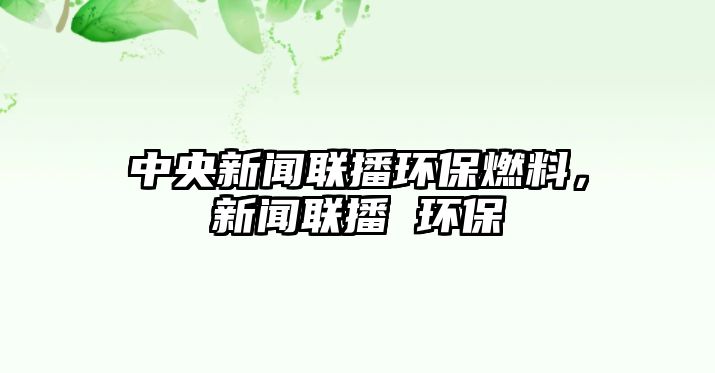 中央新聞聯(lián)播環(huán)保燃料，新聞聯(lián)播 環(huán)保