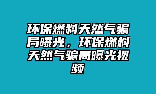 環(huán)保燃料天然氣騙局曝光，環(huán)保燃料天然氣騙局曝光視頻