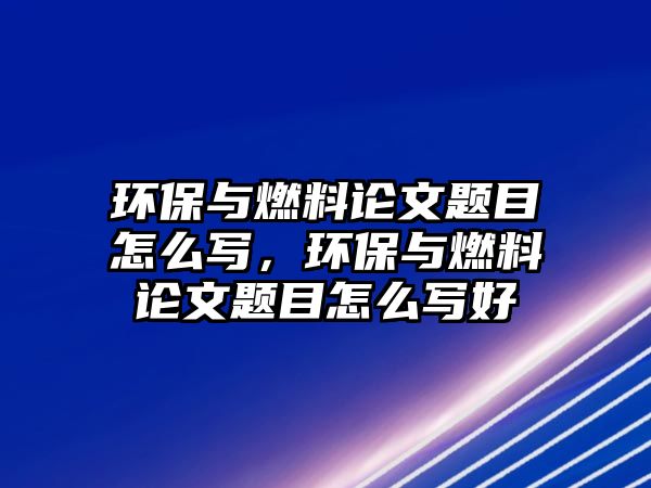 環(huán)保與燃料論文題目怎么寫，環(huán)保與燃料論文題目怎么寫好