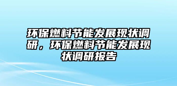 環(huán)保燃料節(jié)能發(fā)展現(xiàn)狀調(diào)研，環(huán)保燃料節(jié)能發(fā)展現(xiàn)狀調(diào)研報告