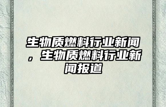 生物質燃料行業(yè)新聞，生物質燃料行業(yè)新聞報道