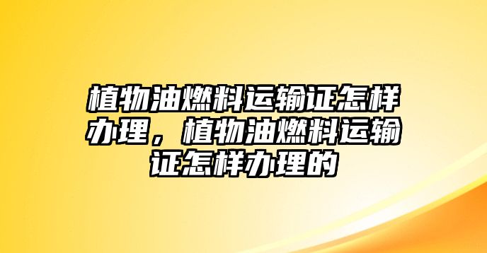 植物油燃料運輸證怎樣辦理，植物油燃料運輸證怎樣辦理的