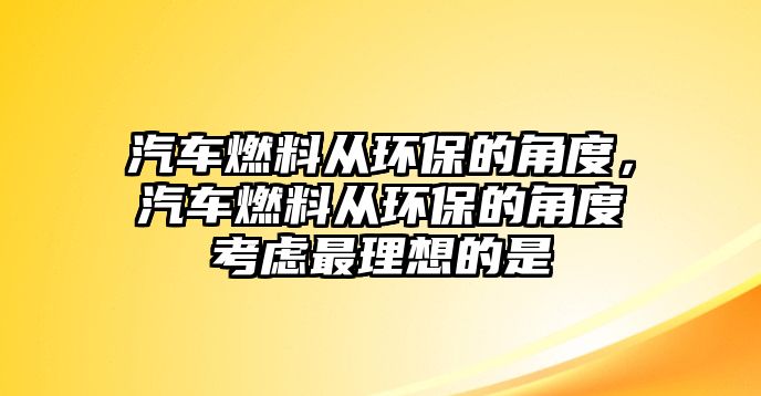 汽車燃料從環(huán)保的角度，汽車燃料從環(huán)保的角度考慮最理想的是