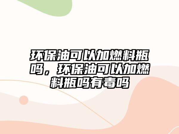 環(huán)保油可以加燃料瓶嗎，環(huán)保油可以加燃料瓶嗎有毒嗎