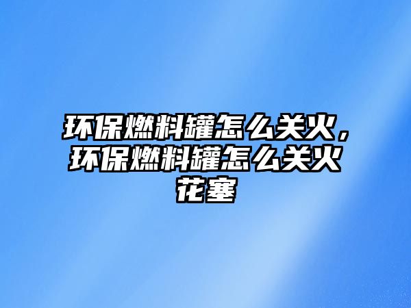 環(huán)保燃料罐怎么關(guān)火，環(huán)保燃料罐怎么關(guān)火花塞