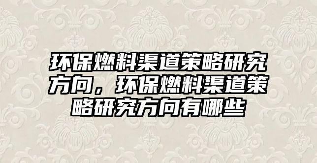 環(huán)保燃料渠道策略研究方向，環(huán)保燃料渠道策略研究方向有哪些