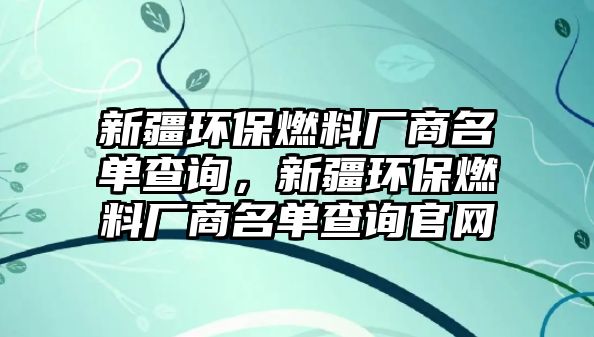 新疆環(huán)保燃料廠商名單查詢，新疆環(huán)保燃料廠商名單查詢官網(wǎng)