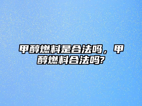 甲醇燃料是合法嗎，甲醇燃料合法嗎?