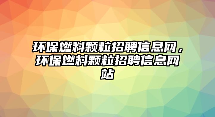 環(huán)保燃料顆粒招聘信息網(wǎng)，環(huán)保燃料顆粒招聘信息網(wǎng)站