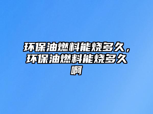 環(huán)保油燃料能燒多久，環(huán)保油燃料能燒多久啊