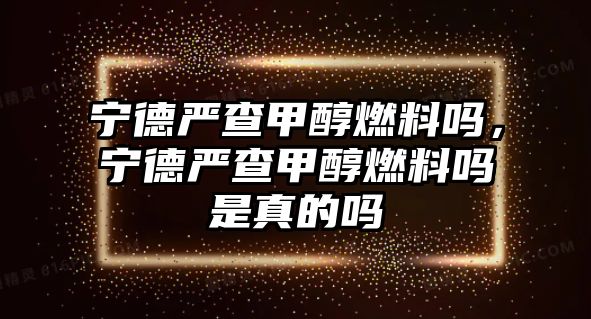 寧德嚴(yán)查甲醇燃料嗎，寧德嚴(yán)查甲醇燃料嗎是真的嗎