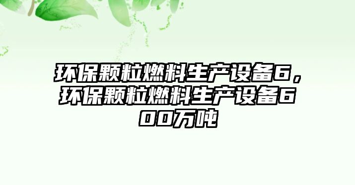 環(huán)保顆粒燃料生產(chǎn)設(shè)備6，環(huán)保顆粒燃料生產(chǎn)設(shè)備600萬噸