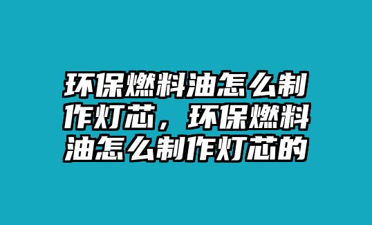 環(huán)保燃料油怎么制作燈芯，環(huán)保燃料油怎么制作燈芯的