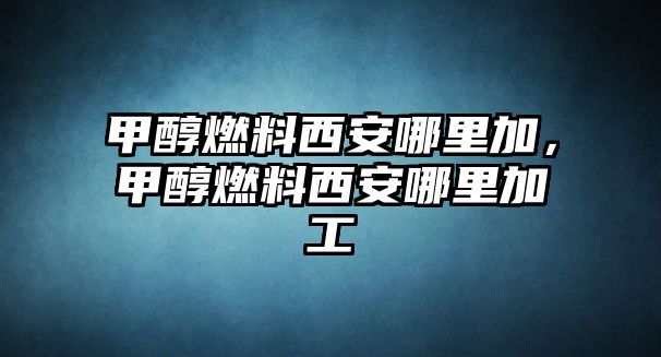 甲醇燃料西安哪里加，甲醇燃料西安哪里加工