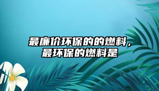 最廉價環(huán)保的的燃料，最環(huán)保的燃料是