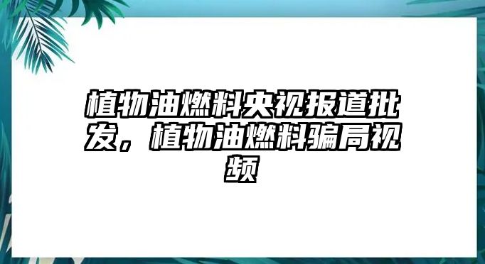 植物油燃料央視報(bào)道批發(fā)，植物油燃料騙局視頻