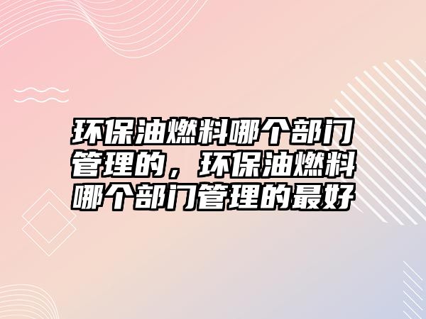 環(huán)保油燃料哪個(gè)部門管理的，環(huán)保油燃料哪個(gè)部門管理的最好