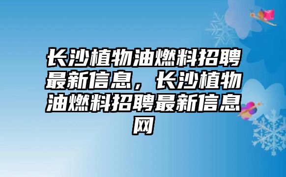 長沙植物油燃料招聘最新信息，長沙植物油燃料招聘最新信息網(wǎng)