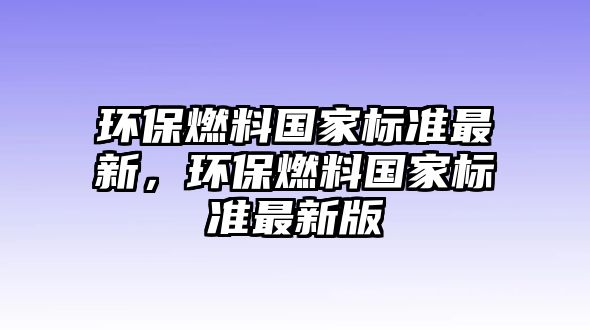 環(huán)保燃料國(guó)家標(biāo)準(zhǔn)最新，環(huán)保燃料國(guó)家標(biāo)準(zhǔn)最新版