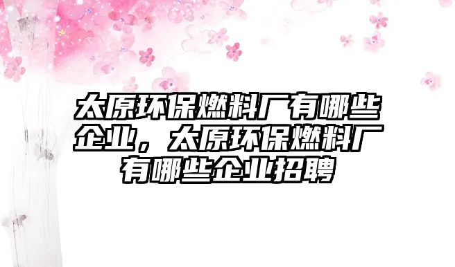 太原環(huán)保燃料廠有哪些企業(yè)，太原環(huán)保燃料廠有哪些企業(yè)招聘