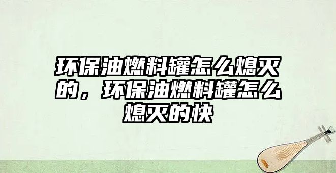 環(huán)保油燃料罐怎么熄滅的，環(huán)保油燃料罐怎么熄滅的快